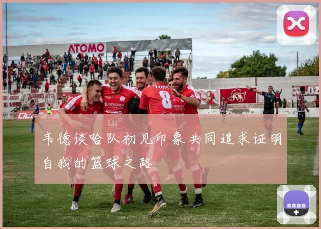 韦德谈哈队初见印象共同追求证明自我的篮球之路