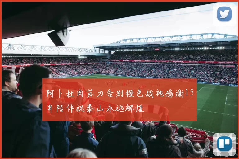 阿卜杜肉苏力告别橙色战袍感谢15年陪伴祝泰山永远辉煌