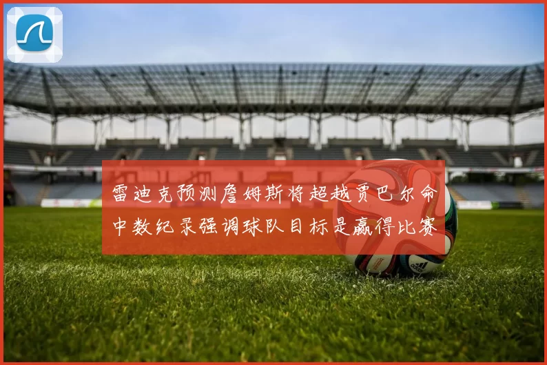 雷迪克预测詹姆斯将超越贾巴尔命中数纪录强调球队目标是赢得比赛
