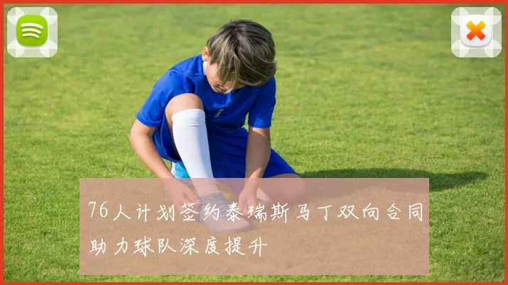 76人计划签约泰瑞斯马丁双向合同助力球队深度提升
