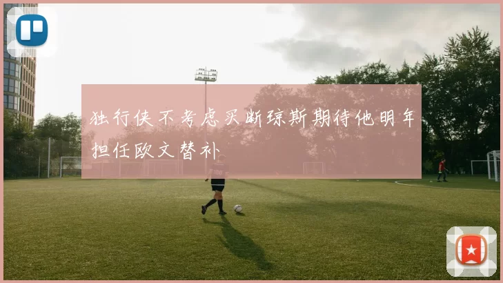 独行侠不考虑买断琼斯期待他明年担任欧文替补