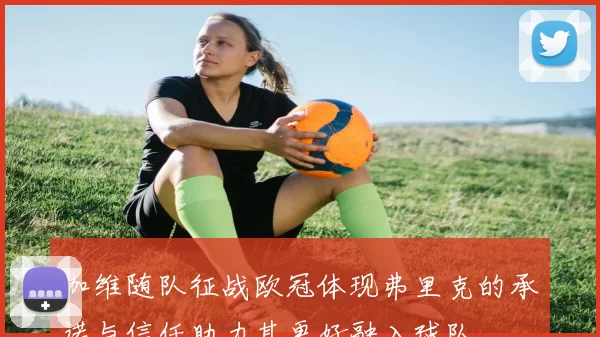 加维随队征战欧冠体现弗里克的承诺与信任助力其更好融入球队