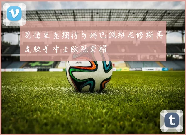 恩德里克期待与姆巴佩维尼修斯再度联手冲击欧冠荣耀