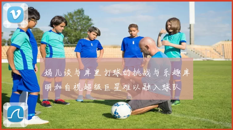 娟儿谈与库里打球的挑战与乐趣库明加自视超级巨星难以融入球队