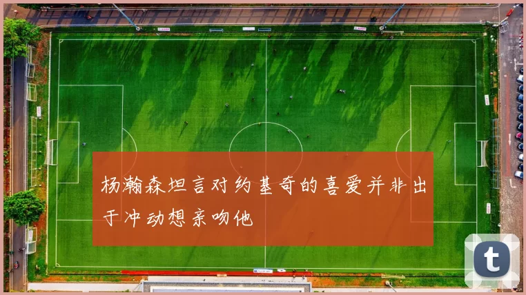 杨瀚森坦言对约基奇的喜爱并非出于冲动想亲吻他