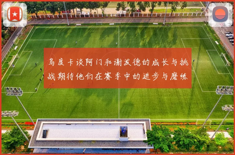 乌度卡谈阿门和谢泼德的成长与挑战期待他们在赛季中的进步与磨练