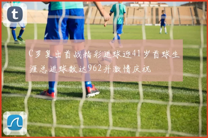 C罗复出首战精彩进球迎41岁首球生涯总进球数达962并激情庆祝