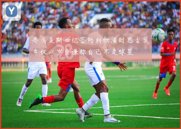 乔戈麦斯回忆签约利物浦时恩古莫年仅六岁自谦称自己不是球星