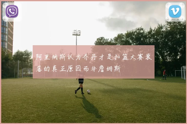 阿里纳斯认为乔丹才是扣篮大赛衰落的真正原因而非詹姆斯