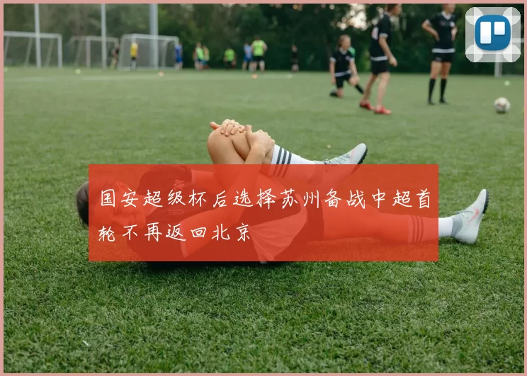 国安超级杯后选择苏州备战中超首轮不再返回北京