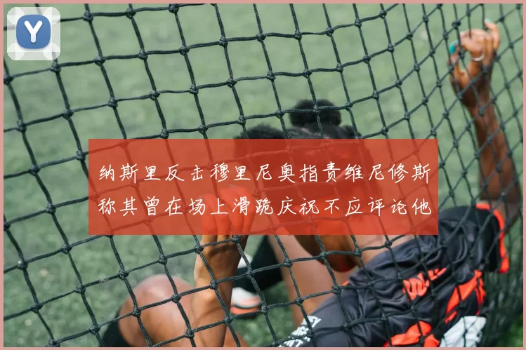 纳斯里反击穆里尼奥指责维尼修斯称其曾在场上滑跪庆祝不应评论他人