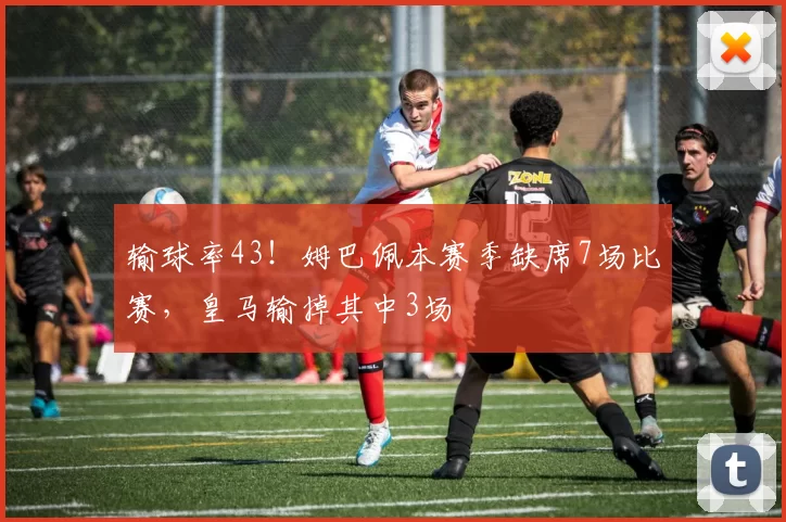输球率43！姆巴佩本赛季缺席7场比赛，皇马输掉其中3场