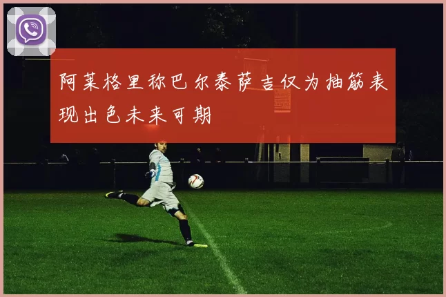 阿莱格里称巴尔泰萨吉仅为抽筋表现出色未来可期