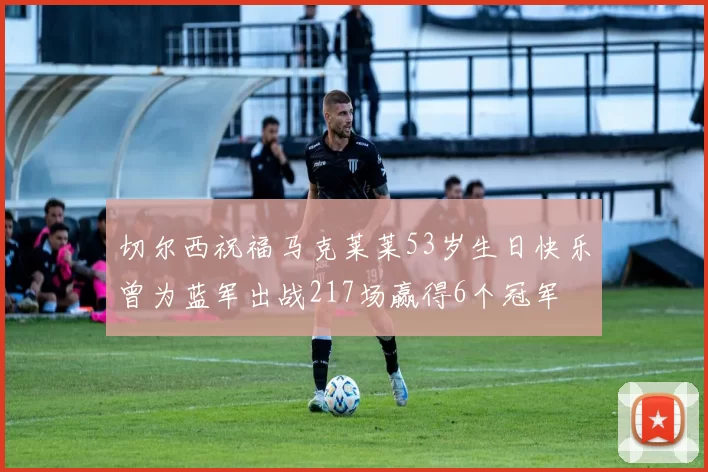 切尔西祝福马克莱莱53岁生日快乐曾为蓝军出战217场赢得6个冠军