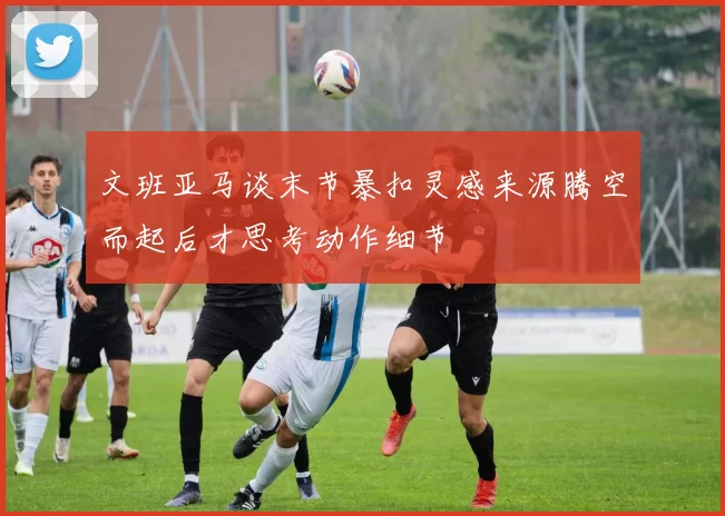 文班亚马谈末节暴扣灵感来源腾空而起后才思考动作细节