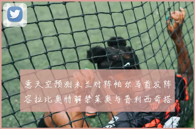 意天空预测米兰对阵帕尔马首发阵容拉比奥特解禁莱奥与普利西奇搭档出战