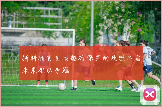 斯科特直言快船对保罗的处理不当未来难以夺冠