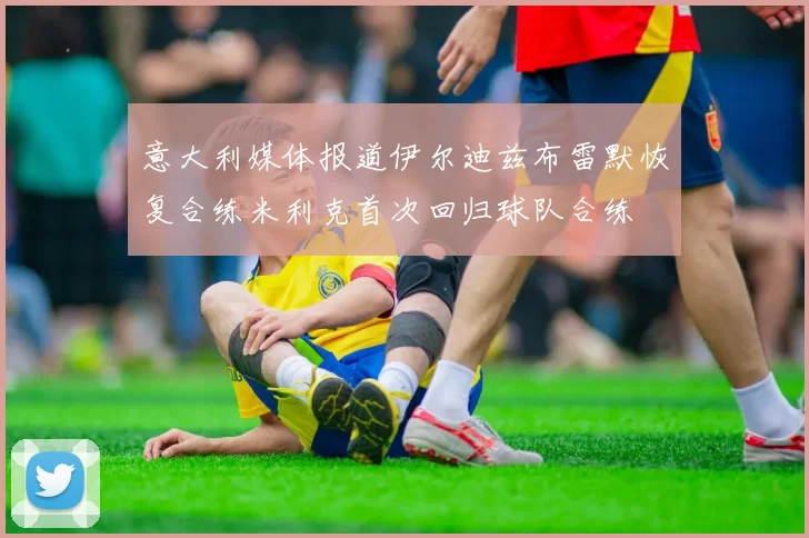 意大利媒体报道伊尔迪兹布雷默恢复合练米利克首次回归球队合练