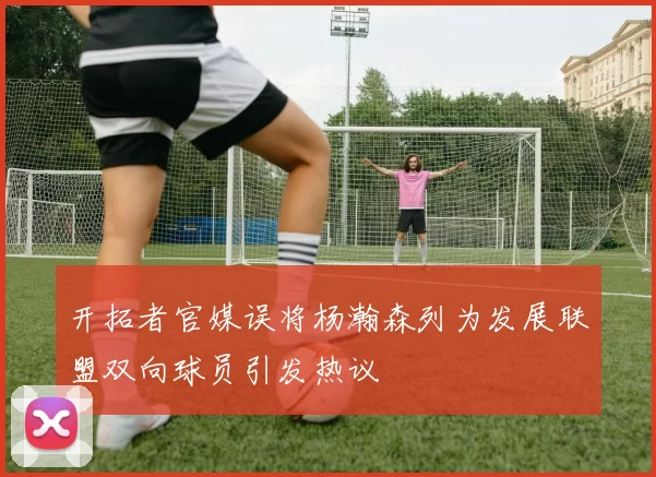 开拓者官媒误将杨瀚森列为发展联盟双向球员引发热议