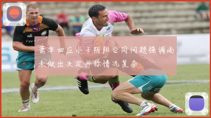 萧华回应小卡阴阳合同问题强调尚未做出决定并称情况复杂
