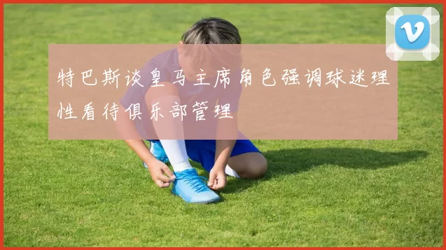 特巴斯谈皇马主席角色强调球迷理性看待俱乐部管理