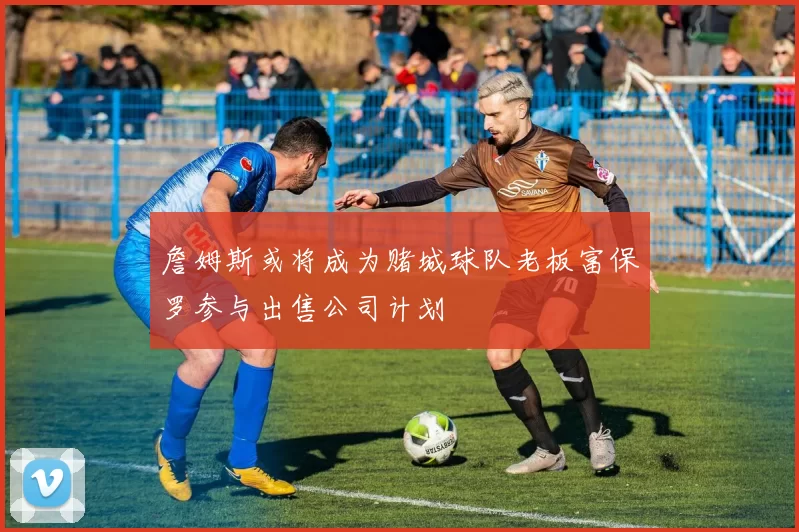 詹姆斯或将成为赌城球队老板富保罗参与出售公司计划
