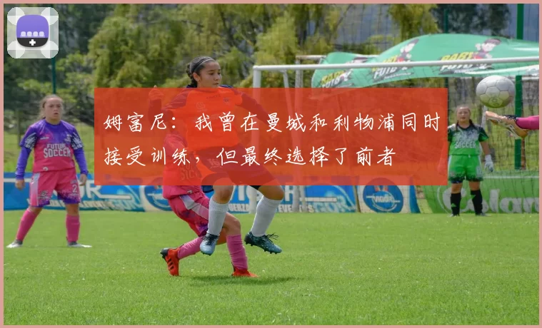 姆富尼：我曾在曼城和利物浦同时接受训练，但最终选择了前者