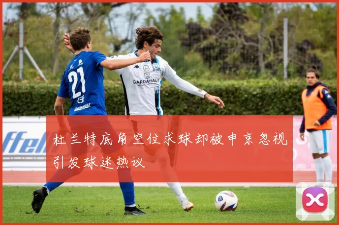 杜兰特底角空位求球却被申京忽视引发球迷热议