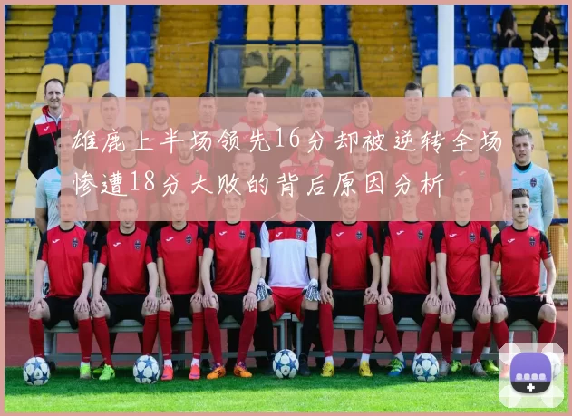 雄鹿上半场领先16分却被逆转全场惨遭18分大败的背后原因分析