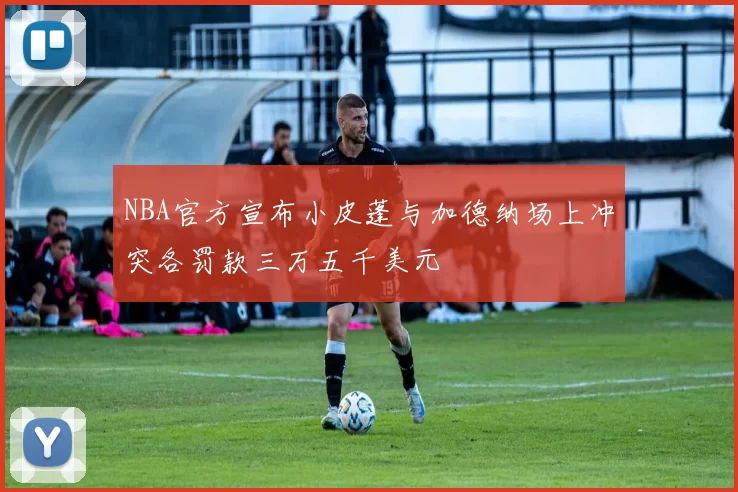 NBA官方宣布小皮蓬与加德纳场上冲突各罚款三万五千美元