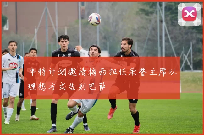 丰特计划邀请梅西担任荣誉主席以理想方式告别巴萨
