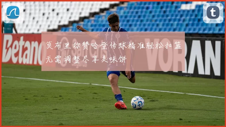 莫布里称赞哈登传球精准轻松扣篮无需调整尽享美味饼