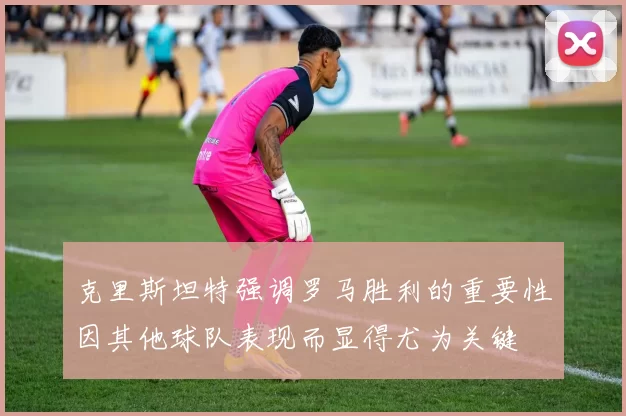 克里斯坦特强调罗马胜利的重要性因其他球队表现而显得尤为关键
